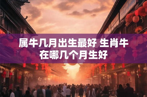 属牛几月出生最好 生肖牛在哪几个月生好