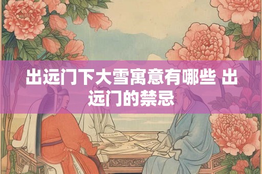 出远门下大雪寓意有哪些 出远门的禁忌