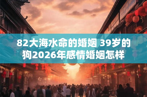 82大海水命的婚姻 39岁的狗2026年感情婚姻怎样