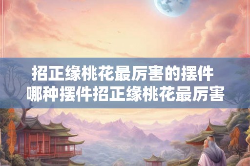 招正缘桃花最厉害的摆件 哪种摆件招正缘桃花最厉害