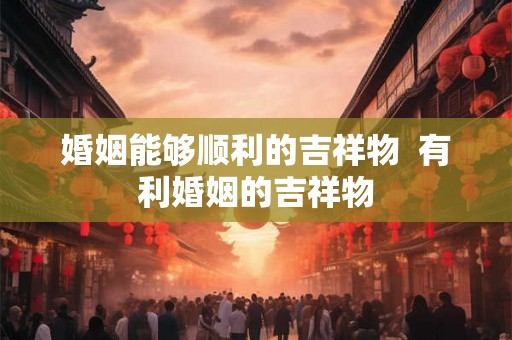 婚姻能够顺利的吉祥物  有利婚姻的吉祥物