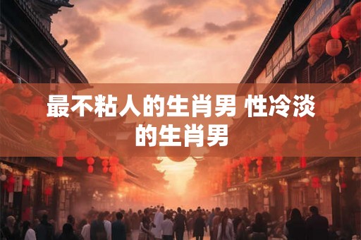 最不粘人的生肖男 性冷淡的生肖男 最不粘人的生肖男 性冷淡的生肖男