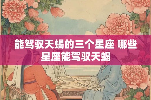 能驾驭天蝎的三个星座 哪些星座能驾驭天蝎