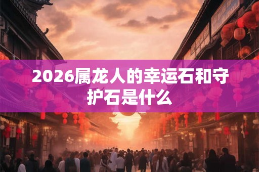 2026属龙人的幸运石和守护石是什么