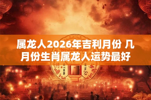 属龙人2026年吉利月份 几月份生肖属龙人运势最好 属龙人2026年吉利月份 几月份生肖属龙人运势最好