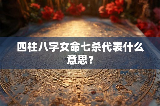 四柱八字女命七杀代表什么意思？