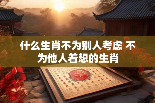 什么生肖不为别人考虑 不为他人着想的生肖