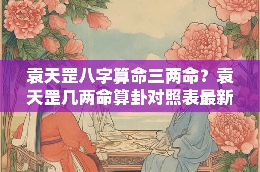袁天罡八字算命三两命？袁天罡几两命算卦对照表最新