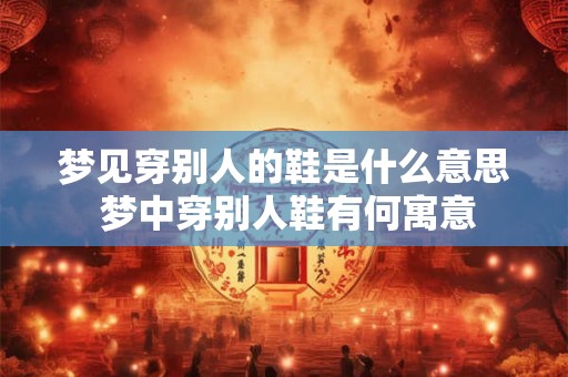 梦见穿别人的鞋是什么意思 梦中穿别人鞋有何寓意 梦见穿别人的鞋是什么意思 梦中穿别人鞋有何寓意