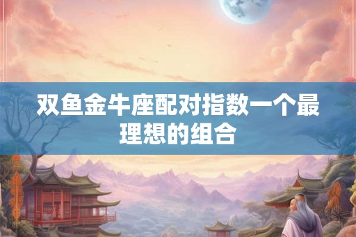 双鱼金牛座配对指数一个最理想的组合