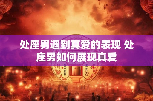处座男遇到真爱的表现 处座男如何展现真爱 处座男遇到真爱的表现 处座男如何展现真爱