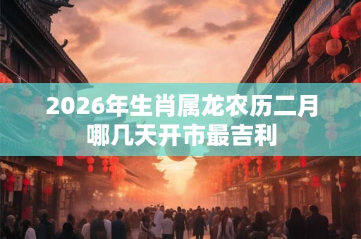 2026年生肖属龙农历二月哪几天开市最吉利