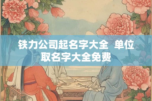 铁力公司起名字大全  单位取名字大全免费