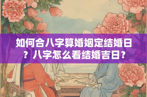 如何合八字算婚姻定结婚日?八字怎么看结婚吉日? 如何合八字算婚姻定结婚日?八字怎么看结婚吉日?