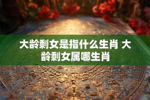 大龄剩女是指什么生肖 大龄剩女属哪生肖