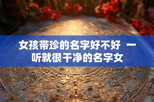 女孩带珍的名字好不好  一听就很干净的名字女
