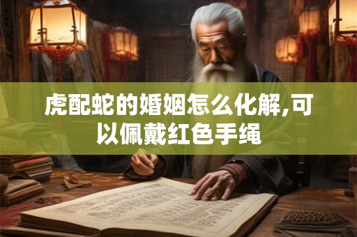 虎配蛇的婚姻怎么化解,可以佩戴红色手绳