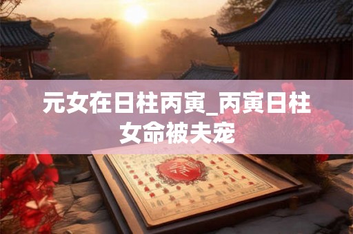 元女在日柱丙寅_丙寅日柱女命被夫宠