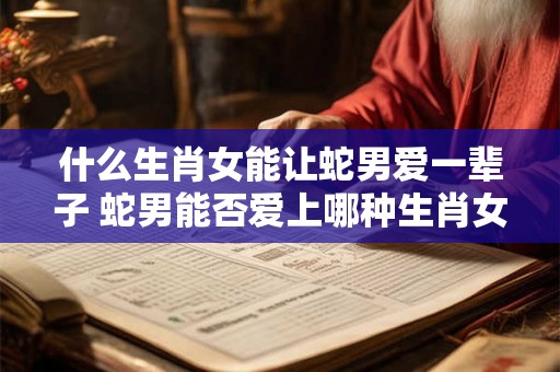 什么生肖女能让蛇男爱一辈子 蛇男能否爱上哪种生肖女