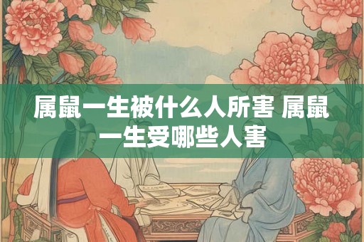 属鼠一生被什么人所害 属鼠一生受哪些人害 属鼠一生被什么人所害 属鼠一生受哪些人害