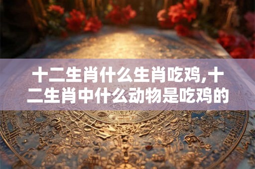 十二生肖什么生肖吃鸡,十二生肖中什么动物是吃鸡的