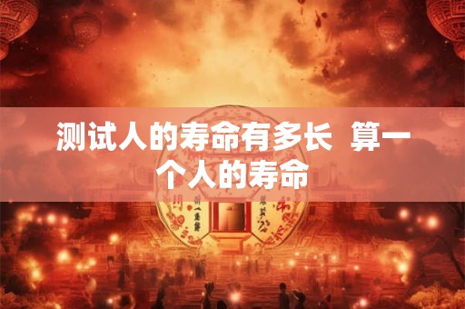 测试人的寿命有多长 算一个人的寿命 测试人的寿命有多长 算一个人的寿命