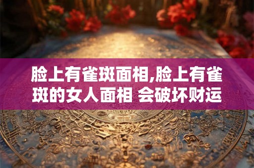 脸上有雀斑面相,脸上有雀斑的女人面相 会破坏财运？