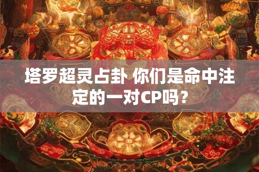 塔罗超灵占卦 你们是命中注定的一对CP吗？