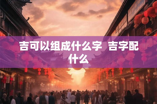 吉可以组成什么字  吉字配什么