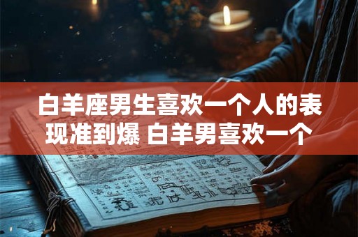 白羊座男生喜欢一个人的表现准到爆 白羊男喜欢一个人表现准吗
