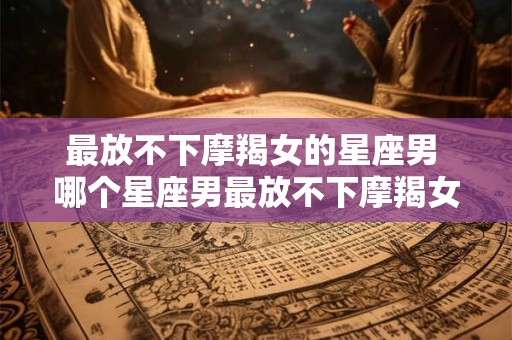 最放不下摩羯女的星座男 哪个星座男最放不下摩羯女