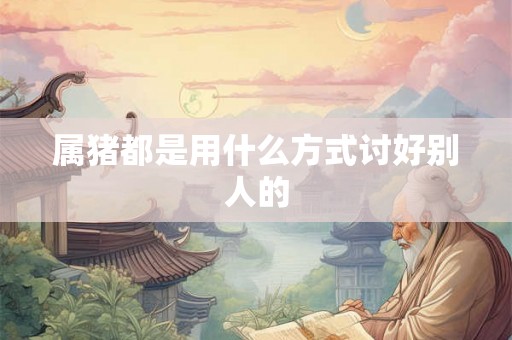 属猪都是用什么方式讨好别人的