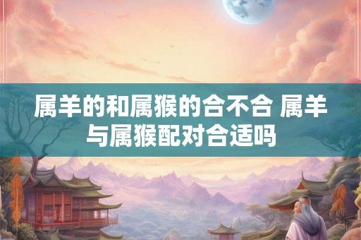 属羊的和属猴的合不合 属羊与属猴配对合适吗