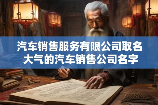 汽车销售服务有限公司取名 大气的汽车销售公司名字 汽车销售服务有限公司取名 大气的汽车销售公司名字