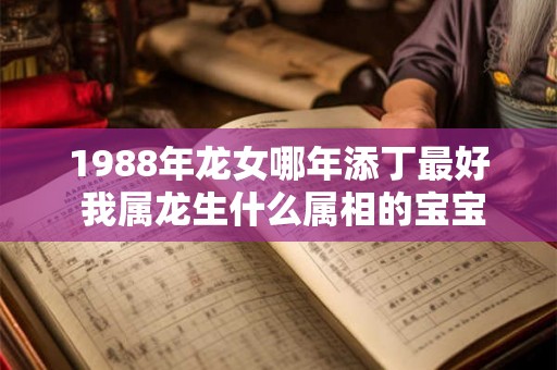 1988年龙女哪年添丁最好 我属龙生什么属相的宝宝好 1988年龙女哪年添丁最好 我属龙生什么属相的宝宝好