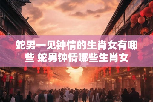 蛇男一见钟情的生肖女有哪些 蛇男钟情哪些生肖女