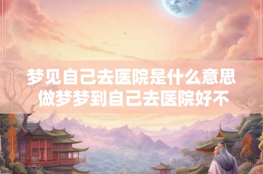 梦见自己去医院是什么意思 做梦梦到自己去医院好不好