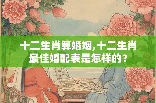 十二生肖算婚姻,十二生肖最佳婚配表是怎样的？