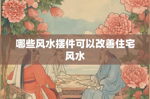 哪些风水摆件可以改善住宅风水 哪些风水摆件可以改善住宅风水