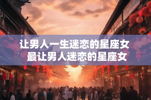 让男人一生迷恋的星座女  最让男人迷恋的星座女
