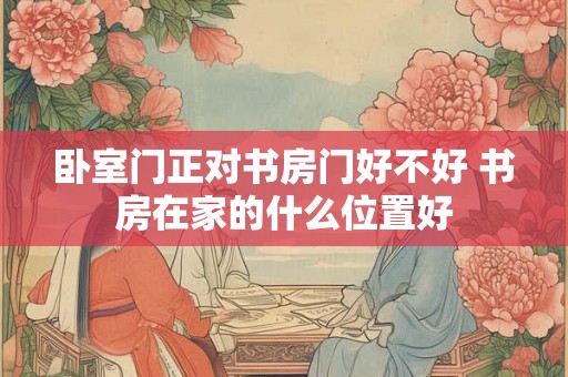 卧室门正对书房门好不好 书房在家的什么位置好 卧室门正对书房门好不好 书房在家的什么位置好