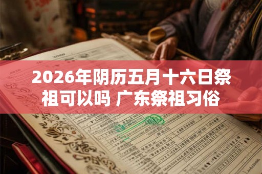 2026年阴历五月十六日祭祖可以吗 广东祭祖习俗 2026年阴历五月十六日祭祖可以吗 广东祭祖习俗