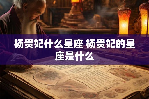 杨贵妃什么星座 杨贵妃的星座是什么