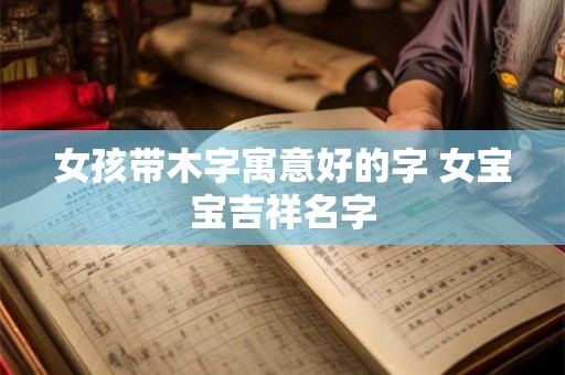 女孩带木字寓意好的字 女宝宝吉祥名字 女孩带木字寓意好的字 女宝宝吉祥名字