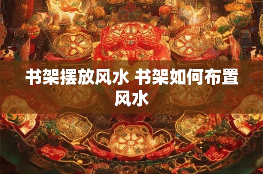 书架摆放风水 书架如何布置风水