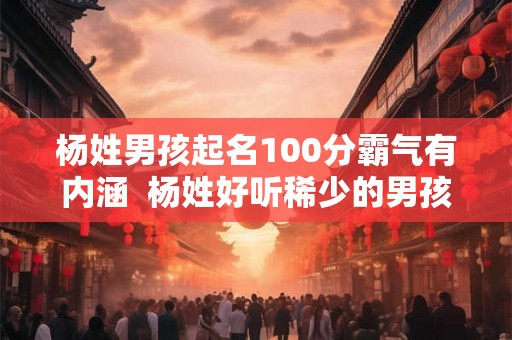 杨姓男孩起名100分霸气有内涵  杨姓好听稀少的男孩名字