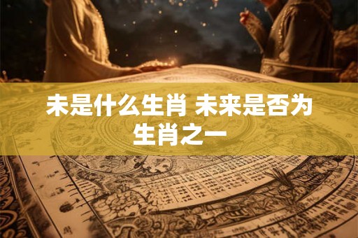 未是什么生肖 未来是否为生肖之一