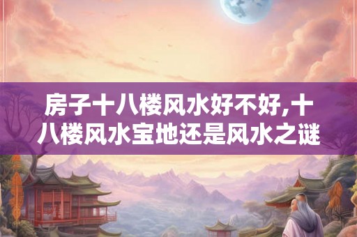 房子十八楼风水好不好,十八楼风水宝地还是风水之谜? 房子十八楼风水好不好,十八楼风水宝地还是风水之谜?