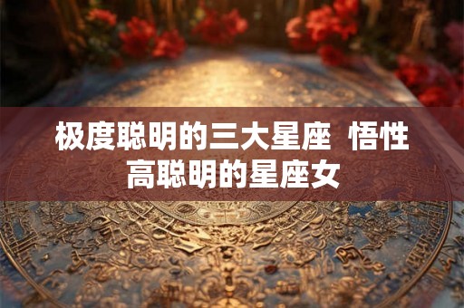 极度聪明的三大星座 悟性高聪明的星座女 极度聪明的三大星座 悟性高聪明的星座女