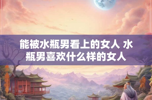 能被水瓶男看上的女人 水瓶男喜欢什么样的女人 能被水瓶男看上的女人 水瓶男喜欢什么样的女人